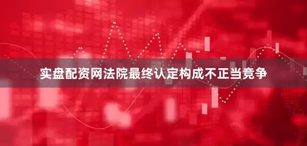 实盘配资网法院最终认定构成不正当竞争